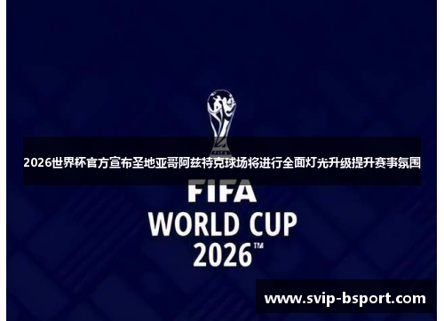 2026世界杯官方宣布圣地亚哥阿兹特克球场将进行全面灯光升级提升赛事氛围