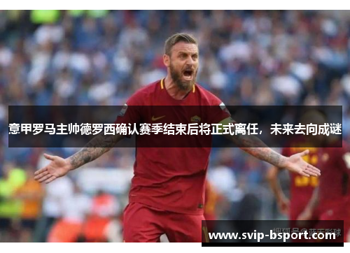 意甲罗马主帅德罗西确认赛季结束后将正式离任，未来去向成谜