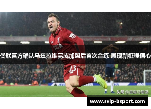 曼联官方确认马兹拉维完成加盟后首次合练 展现新征程信心