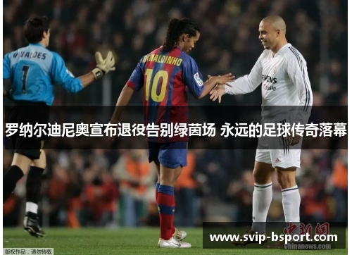 罗纳尔迪尼奥宣布退役告别绿茵场 永远的足球传奇落幕