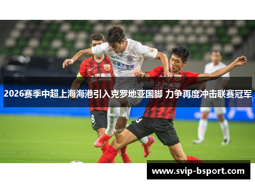 2026赛季中超上海海港引入克罗地亚国脚 力争再度冲击联赛冠军