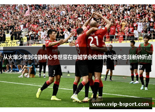 从火爆少年到冷静核心韦世豪在蓉城学会收敛脾气迎来生涯新转折点