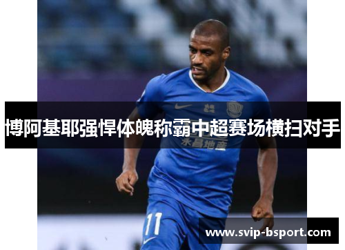 博阿基耶强悍体魄称霸中超赛场横扫对手