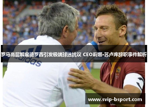 罗马高层解雇德罗西引发极端球迷抗议 CEO莉娜·苏卢库辞职事件解析 罗马高层解雇德罗西引发极端球迷抗议 CEO莉娜·苏卢库辞职事件解析