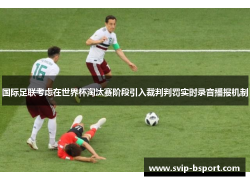国际足联考虑在世界杯淘汰赛阶段引入裁判判罚实时录音播报机制