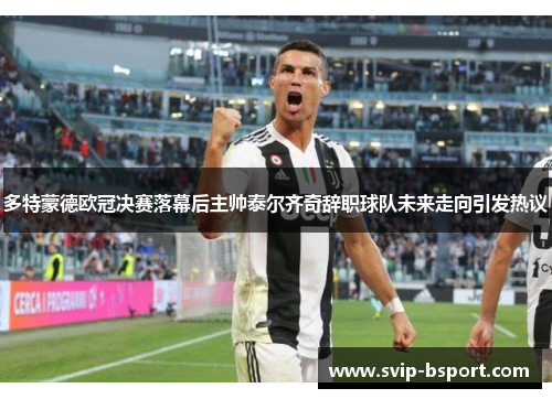 多特蒙德欧冠决赛落幕后主帅泰尔齐奇辞职球队未来走向引发热议 多特蒙德欧冠决赛落幕后主帅泰尔齐奇辞职球队未来走向引发热议